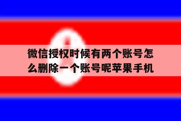 关于微信授权时候有两个账号怎么删除一个账号呢苹果手机的信息 关于微信授权时候有两个账号怎么删除一个账号呢苹果手机的信息