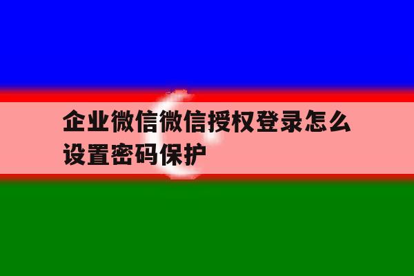 企业微信微信授权登录怎么设置密码保护 企业微信微信授权登录怎么设置密码保护