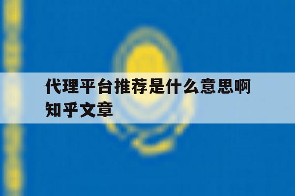 关于代理平台推荐是什么意思啊知乎文章的信息 关于代理平台推荐是什么意思啊知乎文章的信息