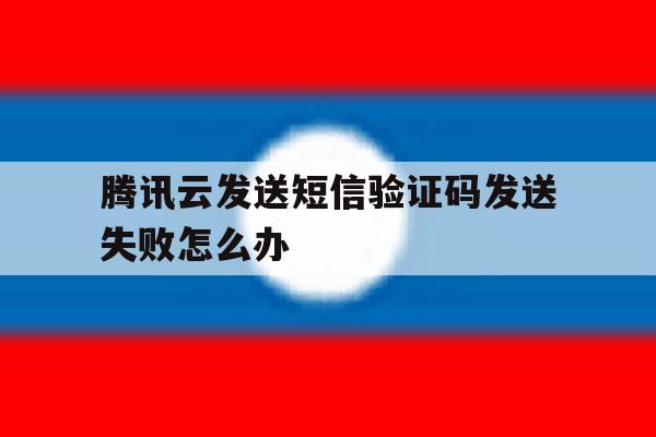 腾讯云发送短信验证码发送失败怎么办 腾讯云发送短信验证码发送失败怎么办