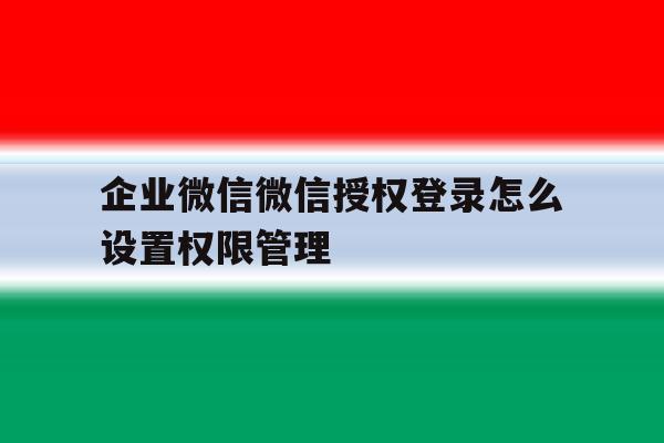 企业微信微信授权登录怎么设置权限管理的简单介绍 企业微信微信授权登录怎么设置权限管理的简单介绍
