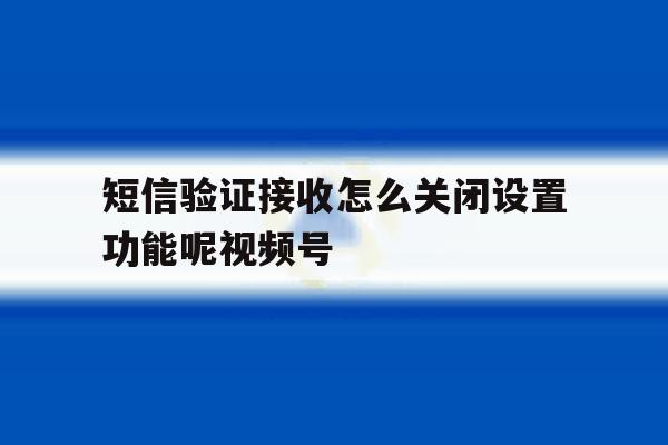 关于短信验证接收怎么关闭设置功能呢视频号的信息 关于短信验证接收怎么关闭设置功能呢视频号的信息