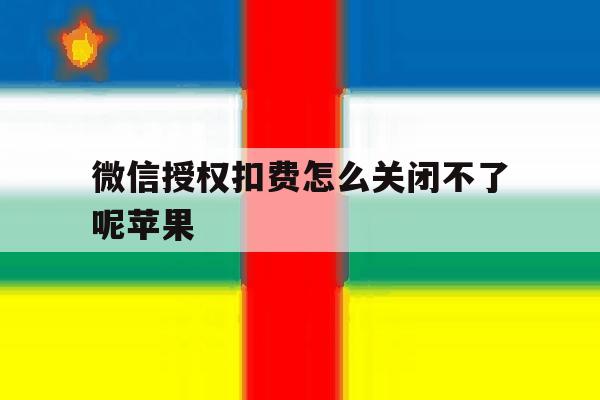 微信授权扣费怎么关闭不了呢苹果 微信授权扣费怎么关闭不了呢苹果