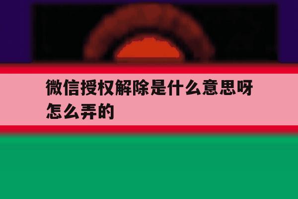 微信授权解除是什么意思呀怎么弄的 微信授权解除是什么意思呀怎么弄的