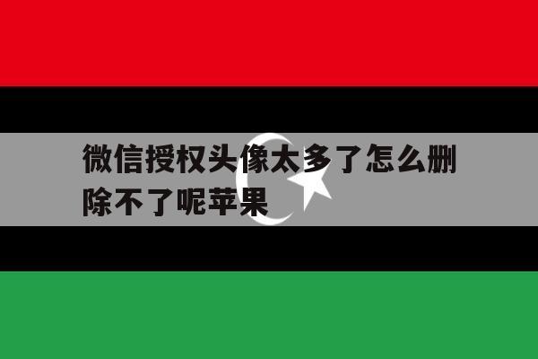 微信授权头像太多了怎么删除不了呢苹果 微信授权头像太多了怎么删除不了呢苹果