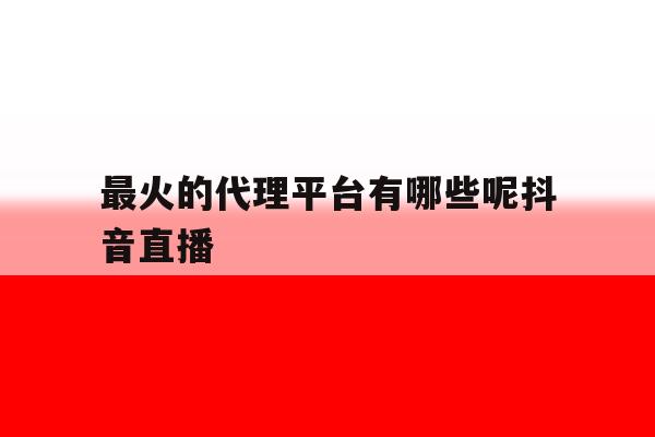 最火的代理平台有哪些呢抖音直播 最火的代理平台有哪些呢抖音直播