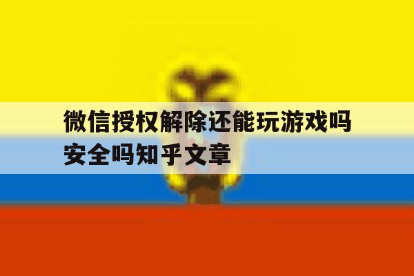 微信授权解除还能玩游戏吗安全吗知乎文章 微信授权解除还能玩游戏吗安全吗知乎文章