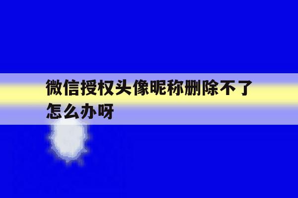 微信授权头像昵称删除不了怎么办呀 微信授权头像昵称删除不了怎么办呀