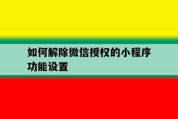 如何解除微信授权的小程序功能设置 如何解除微信授权的小程序功能设置