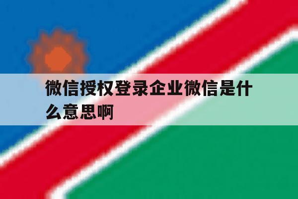 微信授权登录企业微信是什么意思啊 微信授权登录企业微信是什么意思啊