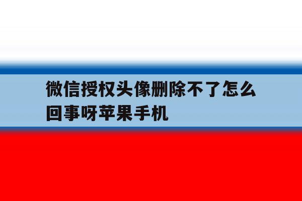 微信授权头像删除不了怎么回事呀苹果手机的简单介绍 微信授权头像删除不了怎么回事呀苹果手机的简单介绍