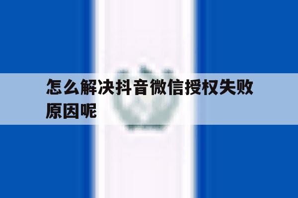 怎么解决抖音微信授权失败原因呢 怎么解决抖音微信授权失败原因呢