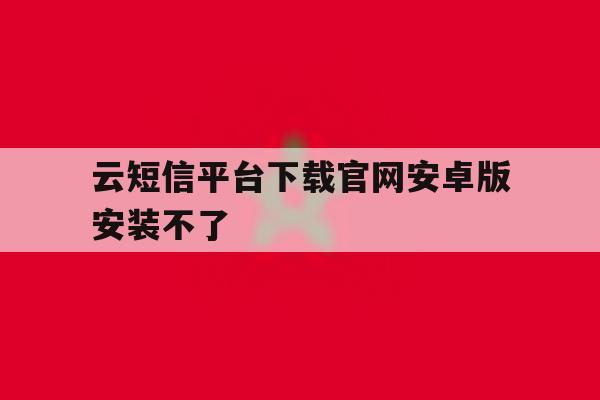 云短信平台下载官网安卓版安装不了 云短信平台下载官网安卓版安装不了