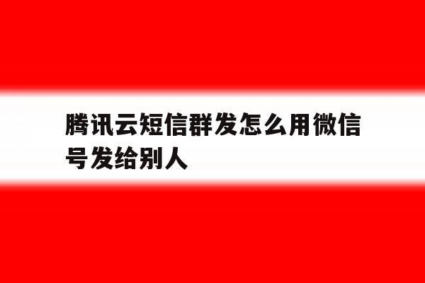 腾讯云短信群发怎么用微信号发给别人 腾讯云短信群发怎么用微信号发给别人