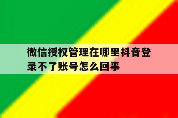 包含微信授权管理在哪里抖音登录不了账号怎么回事的词条 包含微信授权管理在哪里抖音登录不了账号怎么回事的词条