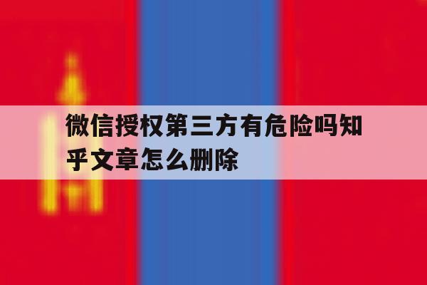 微信授权第三方有危险吗知乎文章怎么删除 微信授权第三方有危险吗知乎文章怎么删除