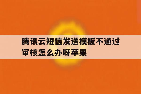 腾讯云短信发送模板不通过审核怎么办呀苹果 腾讯云短信发送模板不通过审核怎么办呀苹果
