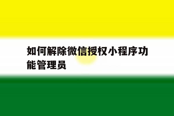 如何解除微信授权小程序功能管理员 如何解除微信授权小程序功能管理员