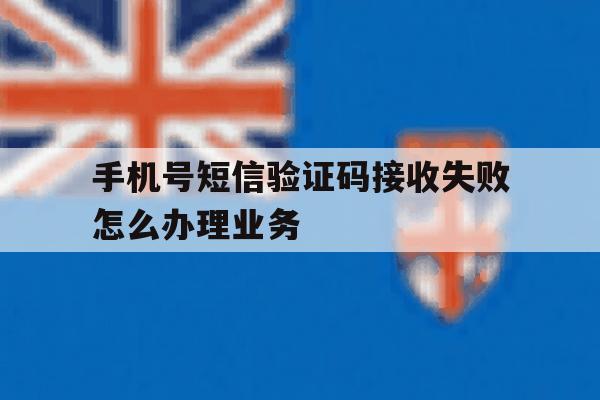 关于手机号短信验证码接收失败怎么办理业务的信息 关于手机号短信验证码接收失败怎么办理业务的信息