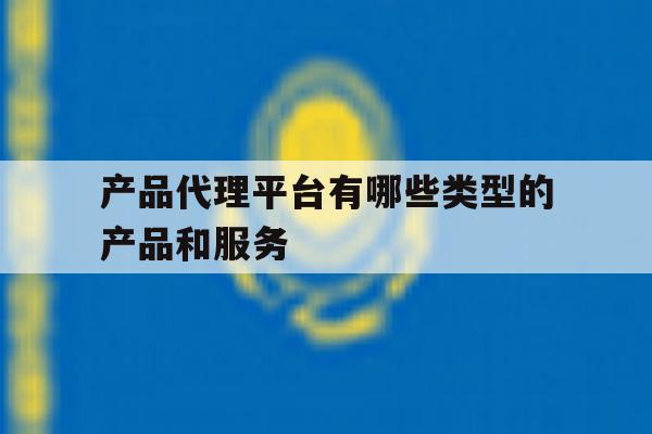 关于产品代理平台有哪些类型的产品和服务的信息 关于产品代理平台有哪些类型的产品和服务的信息