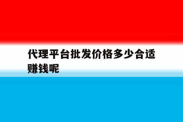 代理平台批发价格多少合适赚钱呢 代理平台批发价格多少合适赚钱呢