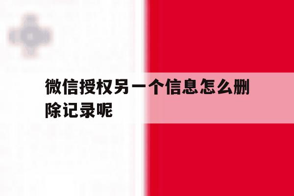 微信授权另一个信息怎么删除记录呢 微信授权另一个信息怎么删除记录呢