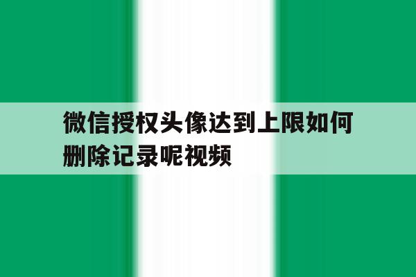 微信授权头像达到上限如何删除记录呢视频 微信授权头像达到上限如何删除记录呢视频