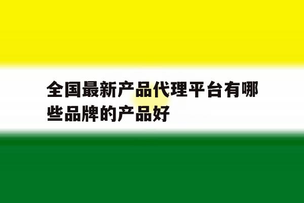 全国最新产品代理平台有哪些品牌的产品好 全国最新产品代理平台有哪些品牌的产品好