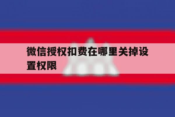 微信授权扣费在哪里关掉设置权限 微信授权扣费在哪里关掉设置权限