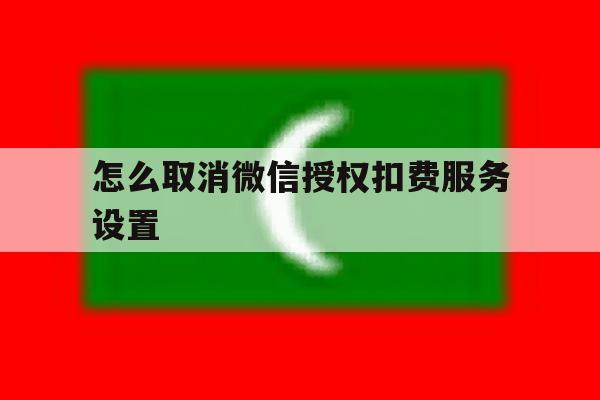 怎么取消微信授权扣费服务设置 怎么取消微信授权扣费服务设置