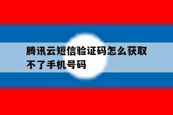 腾讯云短信验证码怎么获取不了手机号码 腾讯云短信验证码怎么获取不了手机号码