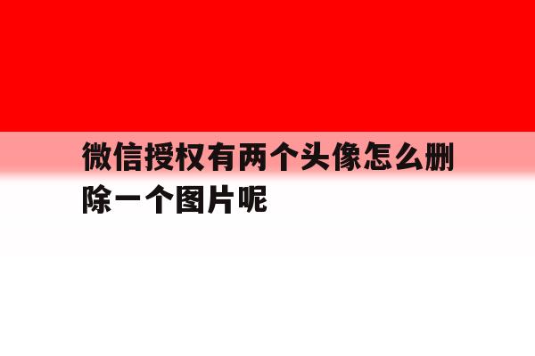 微信授权有两个头像怎么删除一个图片呢 微信授权有两个头像怎么删除一个图片呢
