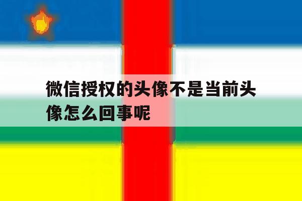 关于微信授权的头像不是当前头像怎么回事呢的信息 关于微信授权的头像不是当前头像怎么回事呢的信息