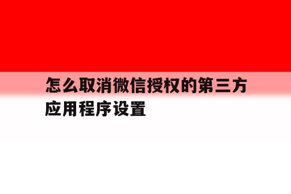 怎么取消微信授权的第三方应用程序设置 怎么取消微信授权的第三方应用程序设置