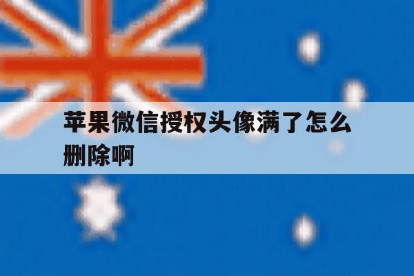 苹果微信授权头像满了怎么删除啊 苹果微信授权头像满了怎么删除啊