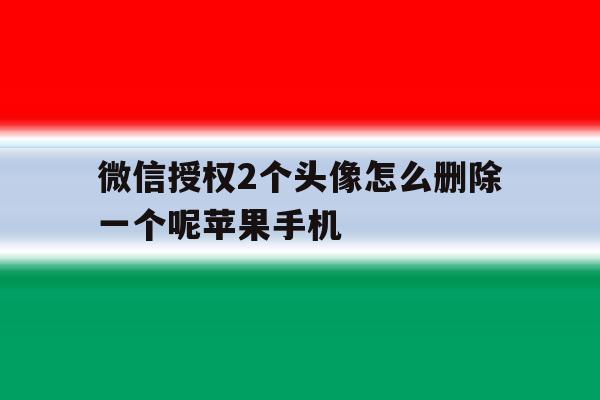 微信授权2个头像怎么删除一个呢苹果手机 微信授权2个头像怎么删除一个呢苹果手机