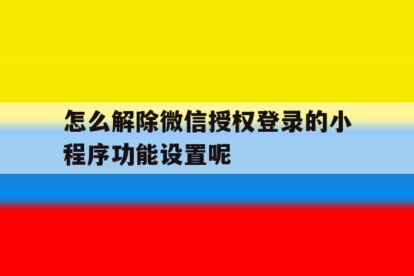 怎么解除微信授权登录的小程序功能设置呢