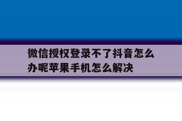 包含微信授权登录不了抖音怎么办呢苹果手机怎么解决的词条