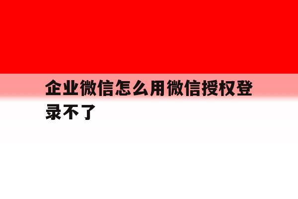 企业微信怎么用微信授权登录不了