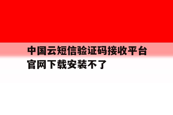 中国云短信验证码接收平台官网下载安装不了 中国云短信验证码接收平台官网下载安装不了