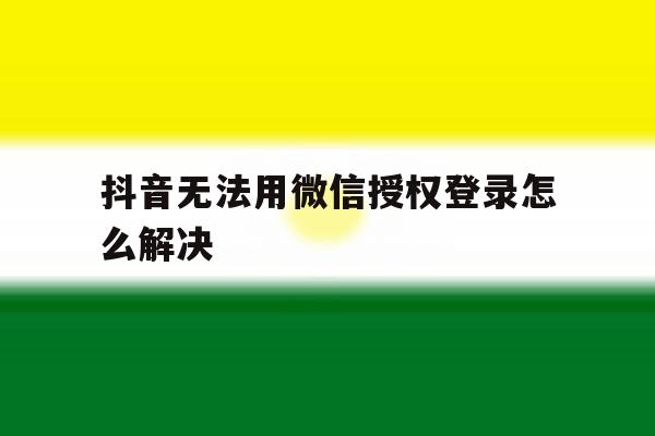 抖音无法用微信授权登录怎么解决 抖音无法用微信授权登录怎么解决