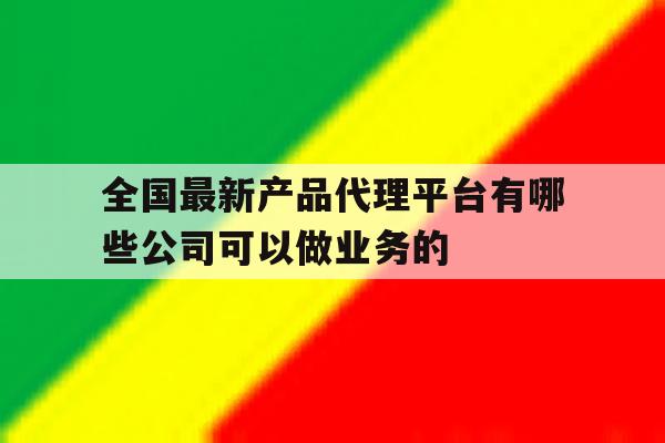 全国最新产品代理平台有哪些公司可以做业务的的简单介绍 全国最新产品代理平台有哪些公司可以做业务的的简单介绍