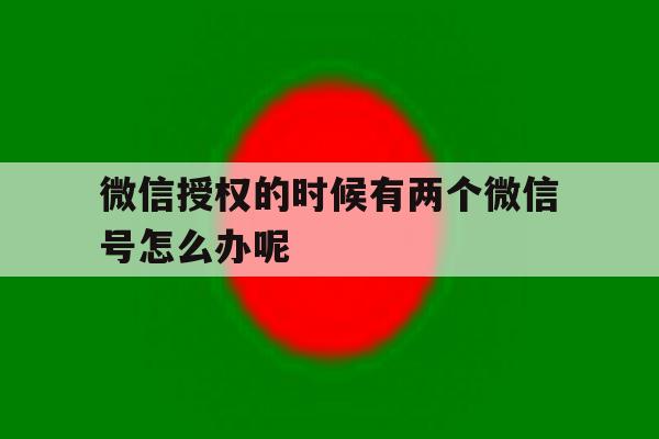 微信授权的时候有两个微信号怎么办呢 微信授权的时候有两个微信号怎么办呢