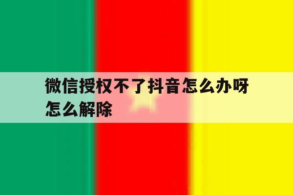 微信授权不了抖音怎么办呀怎么解除 微信授权不了抖音怎么办呀怎么解除
